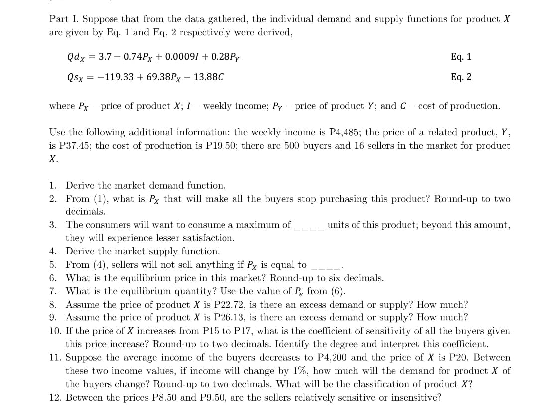 Part I. Suppose that from the data gathered, the individual demand and supply functions for product X
are given by Eq. 1 and Eq. 2 respectively were derived,
Qdx = 3.7 0.74Px + 0.00091 + 0.28Py
Qsx = -119.33 + 69.38PX - 13.88C
Eq. 1
Eq. 2
where Px - price of product X; I - weekly income; Py - price of product Y; and C - cost of production.
Use the following additional information: the weekly income is P4,485; the price of a related product, Y,
is P37.45; the cost of production is P19.50; there are 500 buyers and 16 sellers in the market for product
X.
1. Derive the market demand function.
2. From (1), what is Px that will make all the buyers stop purchasing this product? Round-up to two
decimals.
units of this product; beyond this amount,
3. The consumers will want to consume a maximum of
they will experience lesser satisfaction.
4. Derive the market supply function.
5. From (4), sellers will not sell anything if Px is equal to
6. What is the equilibrium price in this market? Round-up to six decimals.
7. What is the equilibrium quantity? Use the value of Pe from (6).
8. Assume the price of product X is P22.72, is there an excess demand or supply? How much?
9. Assume the price of product X is P26.13, is there an excess demand or supply? How much?
10. If the price of X increases from P15 to P17, what is the coefficient of sensitivity of all the buyers given
this price increase? Round-up to two decimals. Identify the degree and interpret this coefficient.
11. Suppose the average income of the buyers decreases to P4,200 and the price of X is P20. Between
these two income values, if income will change by 1%, how much will the demand for product X of
the buyers change? Round-up to two decimals. What will be the classification of product X?
12. Between the prices P8.50 and P9.50, are the sellers relatively sensitive or insensitive?