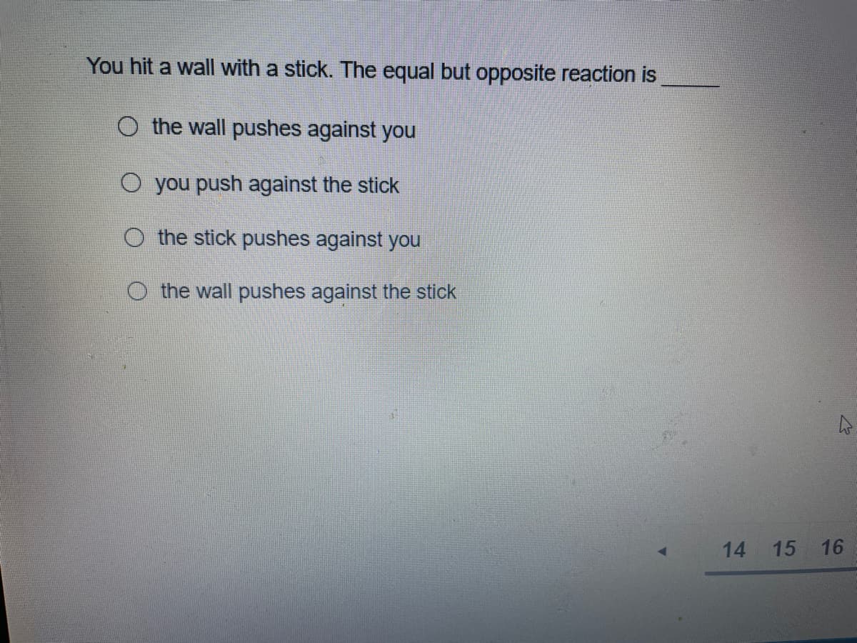 You hit a wall with a stick. The equal but opposite reaction is
O the wall pushes against you
O you push against the stick
O the stick pushes against you
O the wall pushes against the stick
14
15 16
