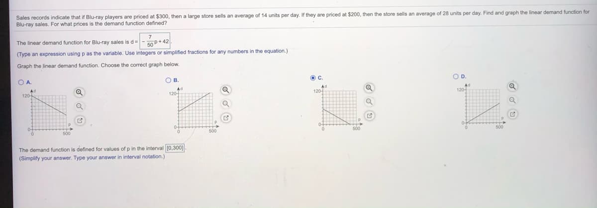 Sales records indicate that if Blu-ray players are priced at $300, then a large store sells an average of 14 units per day. If they are priced at $200, then the store sells an average of 28 units per day. Find and graph the linear demand function for
Blu-ray sales. For what prices is the demand function defined?
7
The linear demand function for Blu-ray sales is d=- 50P+ 42
(Type an expression using p as the variable. Use integers or simplified fractions for any numbers in the equation.)
Graph the Jinear demand function. Choose the correct graph below.
OD.
OA.
OB.
Ac
120-
Ad
120-
Ad
120-
500
500
The demand function is defined for values of p in the interval [0,300]
(Simplify your answer. Type your answer in interval notation.)
