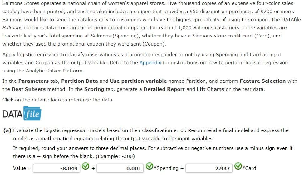 Salmons Stores operates a national chain of women's apparel stores. Five thousand copies of an expensive four-color sales
catalog have been printed, and each catalog includes a coupon that provides a $50 discount on purchases of $200 or more.
Salmons would like to send the catalogs only to customers who have the highest probability of using the coupon. The DATAfile
Salmons contains data from an earlier promotional campaign. For each of 1,000 Salmons customers, three variables are
tracked: last year's total spending at Salmons (Spending), whether they have a Salmons store credit card (Card), and
whether they used the promotional coupon they were sent (Coupon).
Apply logistic regression to classify observations as a promotionresponder or not by using Spending and Card as input
variables and Coupon as the output variable. Refer to the Appendix for instructions on how to perform logistic regression
using the Analytic Solver Platform.
In the Parameters tab, Partition Data and Use partition variable named Partition, and perform Feature Selection with
the Best Subsets method. In the Scoring tab, generate a Detailed Report and Lift Charts on the test data.
Click on the datafile logo to reference the data.
DATA file
(a) Evaluate the logistic regression models based on their classification error. Recommend a final model and express the
model as a mathematical equation relating the output variable to the input variables.
If required, round your answers to three decimal places. For subtractive or negative numbers use a minus sign even if
there is a sign before the blank. (Example: -300)
Value =
-8.049
+
0.001
*Spending +
2.947
*Card