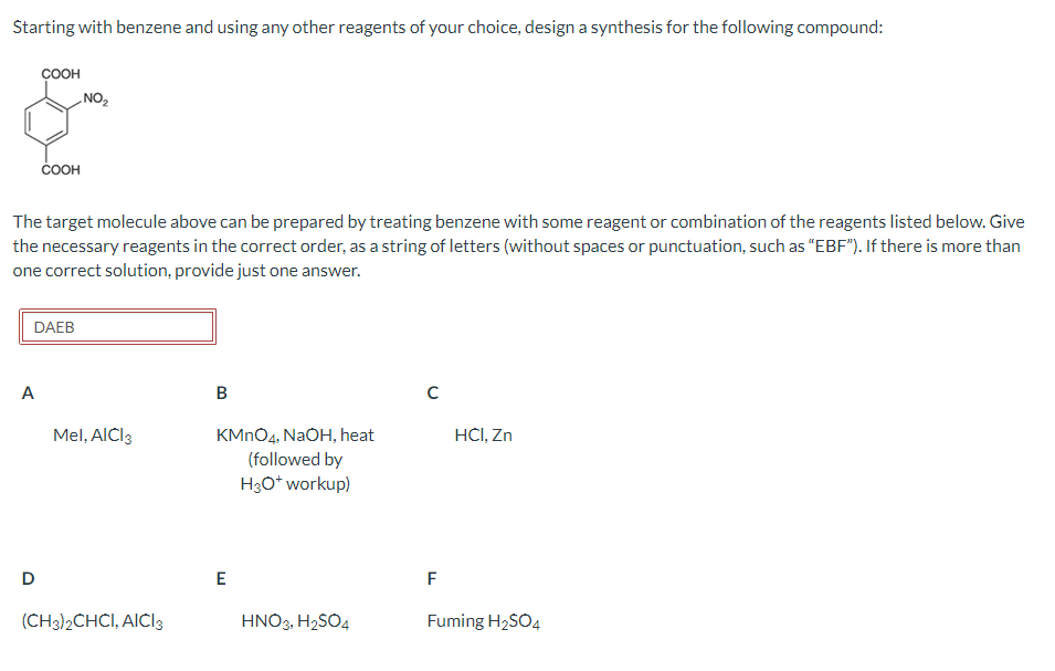 Starting with benzene and using any other reagents of your choice, design a synthesis for the following compound:
COOH
A
COOH
The target molecule above can be prepared by treating benzene with some reagent or combination of the reagents listed below. Give
the necessary reagents in the correct order, as a string of letters (without spaces or punctuation, such as "EBF"). If there is more than
one correct solution, provide just one answer.
DAEB
D
NO ₂
Mel, AICI 3
(CH3)2CHCI, AICI 3
B
KMnO4, NaOH, heat
(followed by
H3O* workup)
E
HNO3, H₂SO4
с
F
HCI, Zn
Fuming H₂SO4