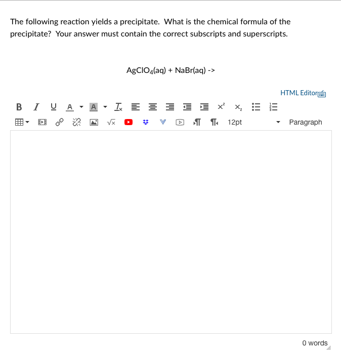 The following reaction yields a precipitate. What is the chemical formula of the
precipitate? Your answer must contain the correct subscripts and superscripts.
AGCIO4(aq) + NaBr(aq) ->
HTML Editorn
B I UA - A
I E E
E E x x, E E
I T 12pt
Paragraph
O words
