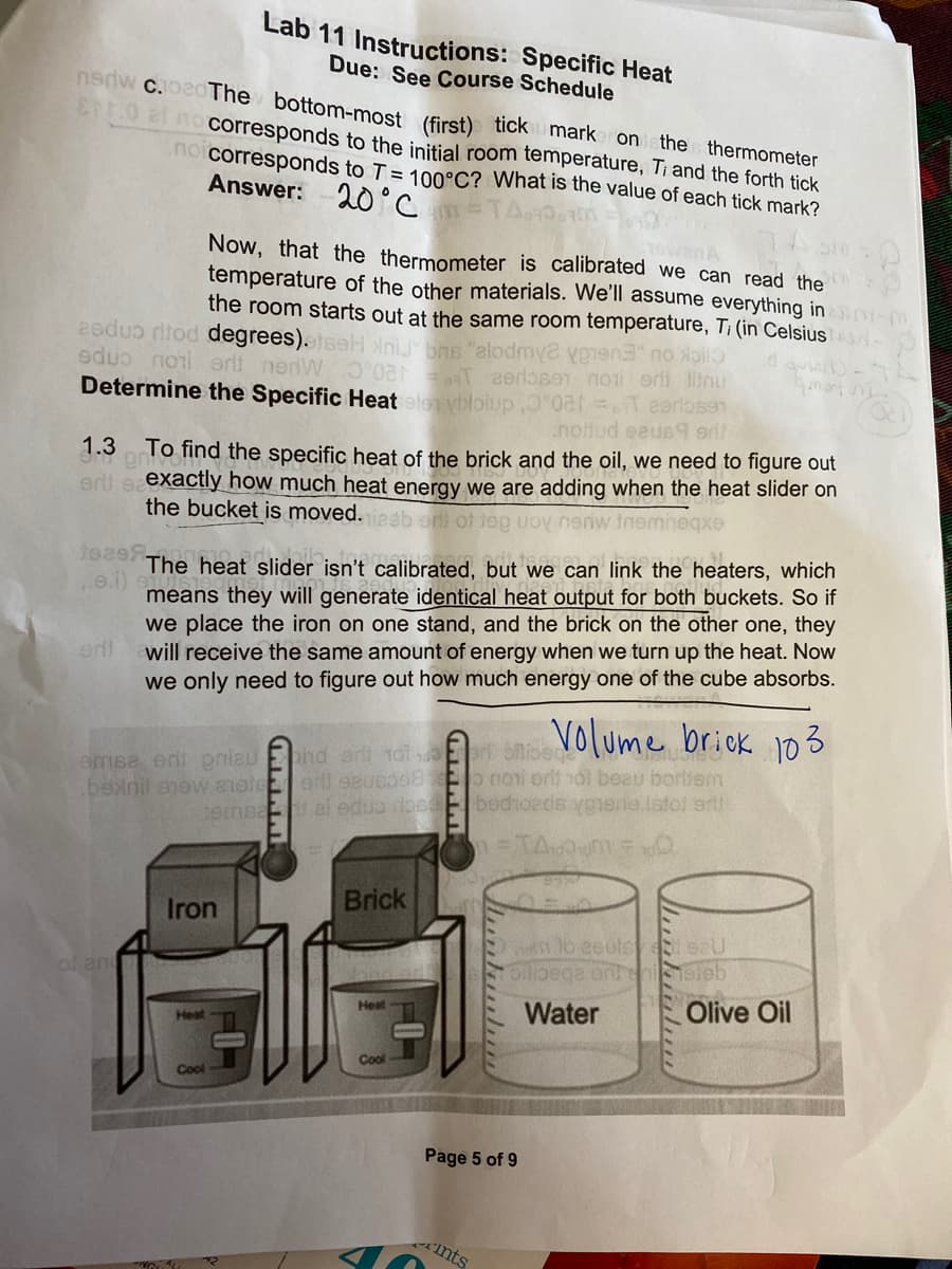 Lab 11 Instructions: Specific Heat
Due: See Course Schedule
nnw c.bedThe bottom-most (first) ticku markeronsthe thermometer
00 2 no corresponds to the initial room temperature, Ti and the forth tick
no corresponds to T = 100°C? What is the value of each tick mark?
Answer:
20°C
Now, that the thermometer is calibrated we can read the
temperature of the other materials. We'll assume everything in -m
the room starts out at the same room temperature, T: (in Celsius
2ede tod degrees). saH niJ" bns "elo
edu nori ərlt nerdW O 2 T aerlaser noti erli liinu
Determine the Specific Heat eloybloiup, 0a Teerlo591
nottud eeue9 gd
1.3 To find the specific heat of the brick and the oil, we need to figure out
erl eexactly how much heat energy we are adding when the heat slider on
the bucket is moved.
nenw inemheqxe
Jeas
The heat slider isn't calibrated, but we can link the heaters, which
means they will generate identical heat output for both buckets. So if
we place the iron on one stand, and the brick on the other one, they
will receive the same amount of energy when we turn up the heat. Now
we only need to figure out how much energy one of the cube absorbs.
e.i)
eni
Volume brioK 103
phd eri 1ol E Sisece
emsa en pniau
.benil anew 1oleer seueo08 o noni orit hal beau borttem
temea ei eduo dose E bedioads vpmene istol arl
Brick
Iron
n to eeole eaU
of and
Water
Olive Oil
Heat
Heat
Cool
Cool
Page 5 of 9
nts
