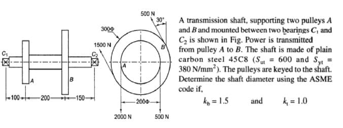 500 N
30*
A transmission shaft, supporting two pulleys A
and B and mounted between two bearings C, and
Cz is shown in Fig. Power is transmitted
from pulley A to B. The shaft is made of plain
carbon steel 45C8 (S = 600 and Sy
380 N/mm?). The pulleys are keyed to the shaft.
Determine the shaft diameter using the ASME
code if,
3000
1500 N
-200-
-150-
200
ko = 1.5
and
k = 1.0
2000 N
500 N
