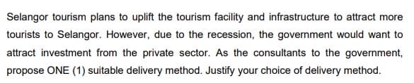 Selangor tourism plans to uplift the tourism facility and infrastructure to attract more
tourists to Selangor. However, due to the recession, the government would want to
attract investment from the private sector. As the consultants to the government,
propose ONE (1) suitable delivery method. Justify your choice of delivery method.