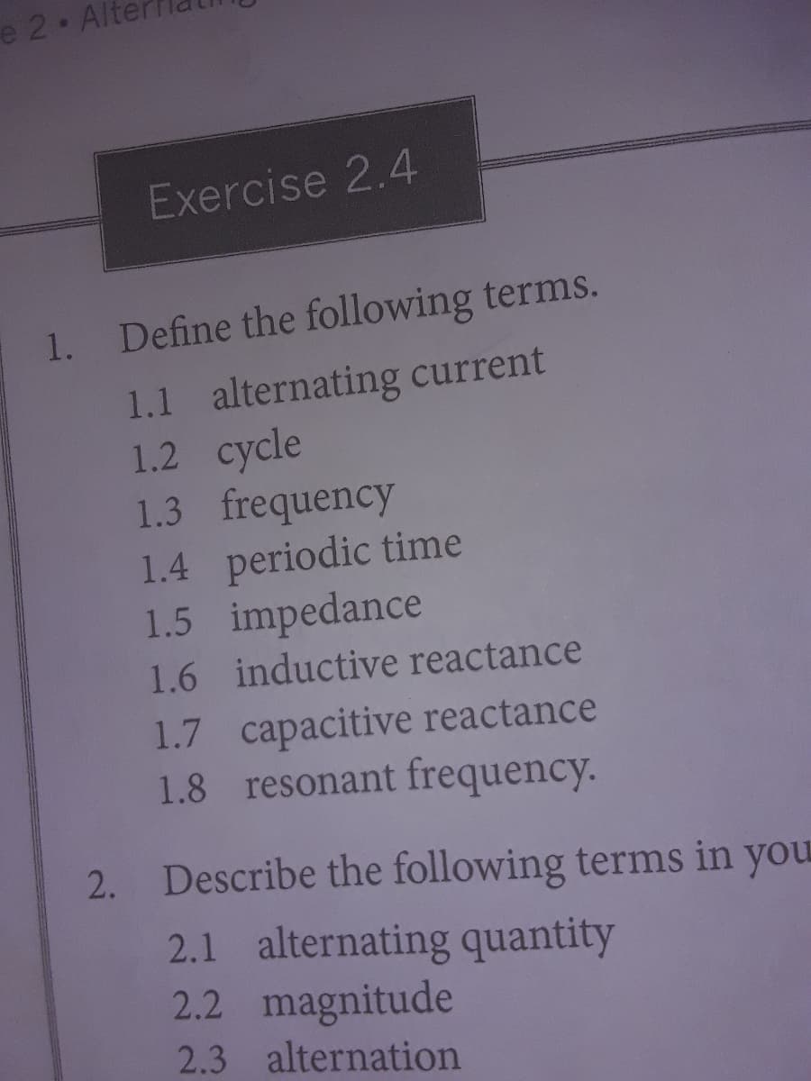 e 2 Alt
Exercise 2.4
1.
Define the following terms.
1.1 alternating current
1.2 cycle
1.3 frequency
1.4 periodic time
1.5 impedance
1.6 inductive reactance
1.7 capacitive reactance
1.8 resonant frequency.
2. Describe the following terms in you
2.1 alternating quantity
2.2 magnitude
2.3 alternation
