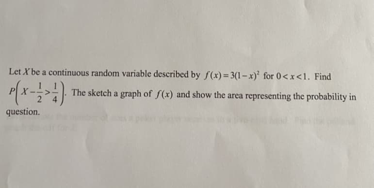 Let X be a continuous random variable described by f(x)=3(1-x)² for 0<x<1. Find
The sketch a graph of f(x) and show the area representing the probability in
question.
