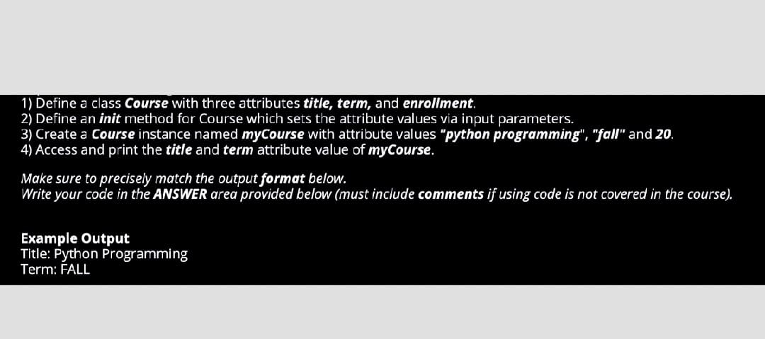1) Define a class Course with three attributes title, term, and enrollment.
2) Define an init method for Course which sets the attribute values via input parameters.
3) Create a Course instance named myCourse with attribute values "python programming", "fall" and 20.
4) Access and print the title and term attribute value of myCourse.
Make sure to precisely match the output format below.
Write your code in the ANSWER area provided below (must include comments if using code is not covered in the course).
Example Output
Title: Python Programming
Term: FALL