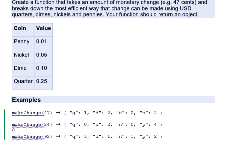 Create a function that takes an amount of monetary change (e.g. 47 cents) and
breaks down the most efficient way that change can be made using USD
quarters, dimes, nickels and pennies. Your function should return an object.
Coin Value
Penny 0.01
Nickel 0.05
Dime 0.10
Quarter 0.25
Examples
make change (47)
makeChange (24)
S
make Change (92)
{"q": 1, "d": 2, "n": 0,
"p":2}
{ "q": 0,
"d": 2, "n": 0,
"p": 4 }
{ "q": 3, "d": 1, "n": 1, "p": 2 }