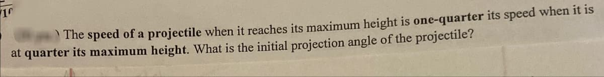 10
The speed of a projectile when it reaches its maximum height is one-quarter its speed when it is
at quarter its maximum height. What is the initial projection angle of the projectile?