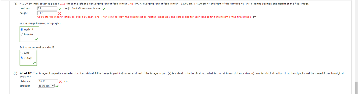 (a) A 1.00 cm-high object is placed 3.15 cm to the left of a converging lens of focal length 7.95 cm. A diverging lens of focal length -16.00 cm is 6.00 cm to the right of the converging lens. Find the position and height of the final image.
position
cm in front of the second lens ✔
height
6.6
3.07
x
Calculate the magnification produced by each lens. Then consider how the magnification relates image size and object size for each lens to find the height of the final image. cm
Is the image inverted or upright?
Ⓒupright
O inverted
Is the image real or virtual?
O real
O virtual
(b) What If? If an image of opposite characteristic, i.e., virtual if the image in part (a) is real and real if the image in part (a) is virtual, is to be obtained, what is the minimum distance (in cm), and in which direction, that the object must be moved from its original
position?
distance
direction
10.15
to the left
✔
X cm