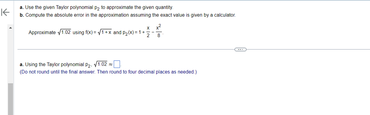 K
a. Use the given Taylor polynomial p2 to approximate the given quantity.
b. Compute the absolute error in the approximation assuming the exact value is given by a calculator.
X
Approximate √1.02 using f(x)=√1+x and p₂(x) = 1 + 2
x²
8
a. Using the Taylor polynomial p₂, √1.02~
(Do not round until the final answer. Then round to four decimal places as needed.)