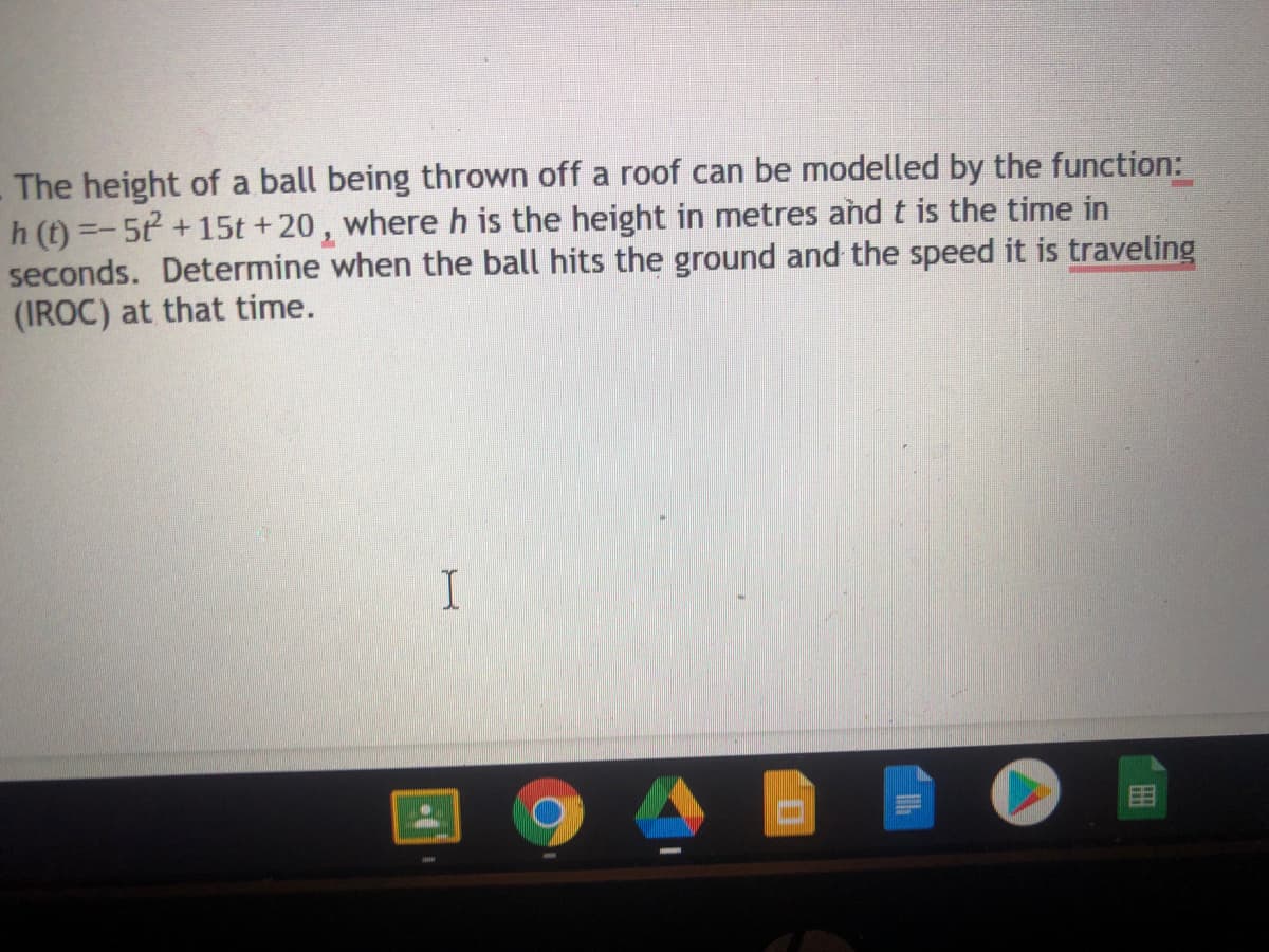 The height of a ball being thrown off a roof can be modelled by the function:
h (t) =-5t +15t +20, where h is the height in metres and t is the time in
seconds. Determine when the ball hits the ground and the speed it is traveling
(IROC) at that time.
目
