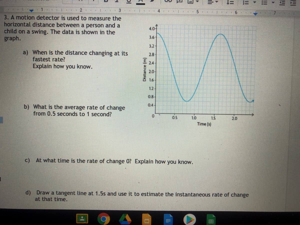 三
2
3
5.
| 6
3. A motion detector is used to measure the
horizontal distance between a person and a
child on a swing. The data is shown in the
graph.
407
3.6-
3.2
a) When is the distance changing at its
2.8
fastest rate?
24
Explain how you know.
20-
16
12
0.8-
0.4
b) What is the average rate of change
from 0.5 seconds to 1 second?
15
Time (s)
0.5
1.0
2.0
c) At what time is the rate of change 0? Explain how you know.
d) Draw a tangent line at 1.5s and use it to estimate the instantaneous rate of change
at that time.
目
Distance (m)
!
