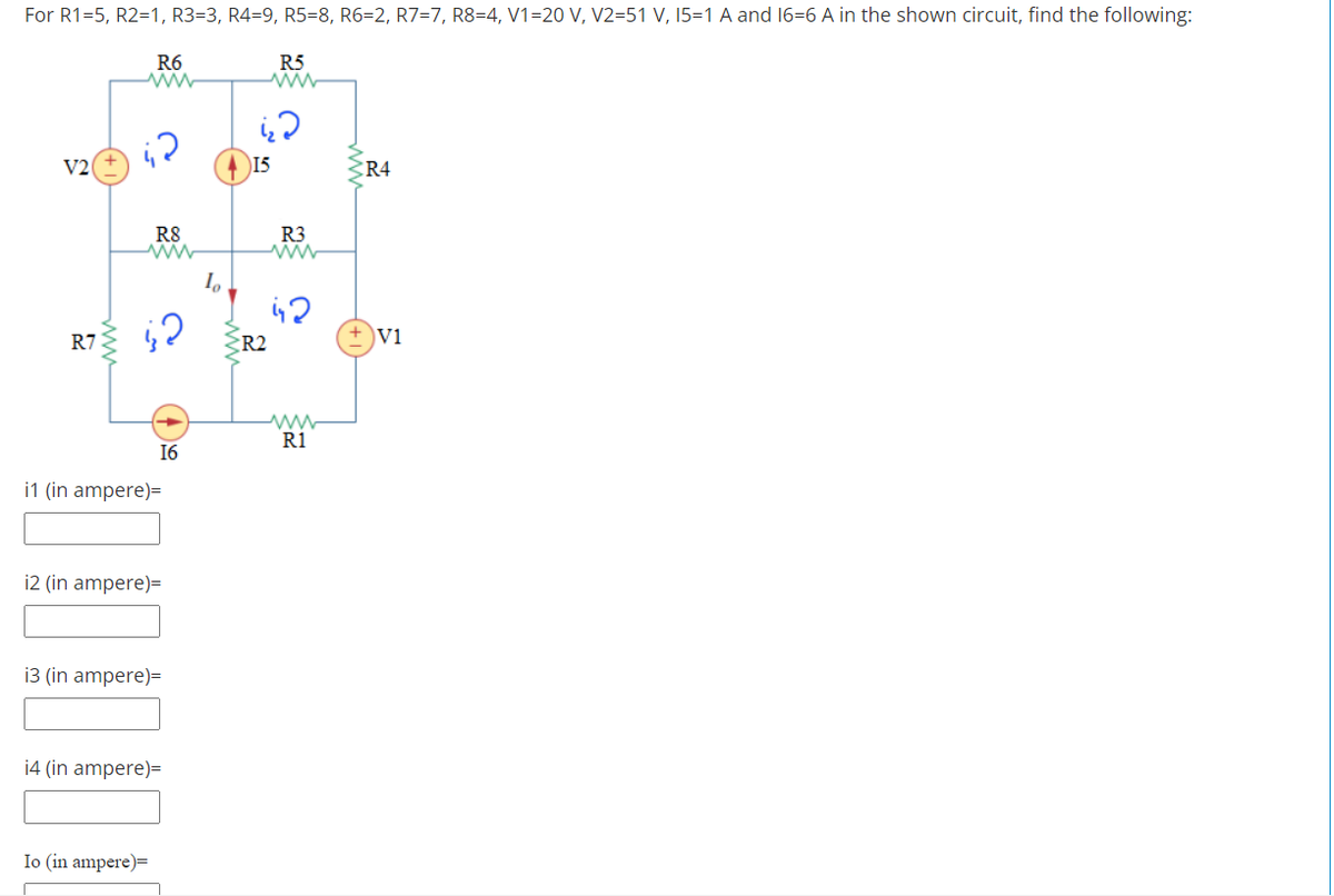 For R1=5, R2=1, R3=3, R4=9, R5=8, R6=2, R7=7, R8=4, V1=20 V, V2=51 V, 15=1 A and 16=6 A in the shown circuit, find the following:
R6
R5
V2
15
CR4
R8
R3
R7
ER2
Vi
R1
16
i1 (in ampere)=
i2 (in ampere)=
i3 (in ampere)=
14 (in ampere)=
Io (in ampere)=
(+1)
ww
