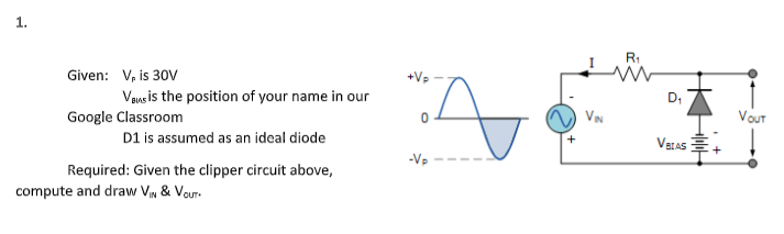 1.
R1
Given: V, is 30V
Vaueis the position of your name in our
D,
Google Classroom
Vout
D1 is assumed as an ideal diode
VELAS
-Vp
Required: Given the clipper circuit above,
compute and draw Vn & Vour.
