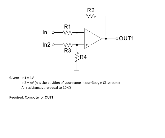 R2
R1
In1o W
OOUT1
In2
R3
R4
Given: In1 = 1V
In2 = nV (n is the position of your name in our Google Classroom)
All resistances are equal to 10KO
Required: Compute for OUT1
