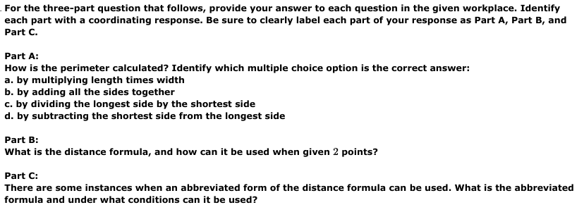 For the three-part question that follows, provide your answer to each question in the given workplace. Identify
each part with a coordinating response. Be sure to clearly label each part of your response as Part A, Part B, and
Part C.
Part A:
How is the perimeter calculated? Identify which multiple choice option is the correct answer:
a. by multiplying length times width
b. by adding all the sides together
c. by dividing the longest side by the shortest side
d. by subtracting the shortest side from the longest side
Part B:
What is the distance formula, and how can it be used when given 2 points?
Part C:
There are some instances when an abbreviated form of the distance formula can be used. What is the abbreviated
formula and under what conditions can it be used?
