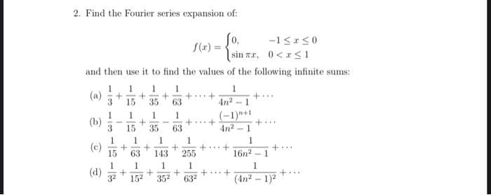 2. Find the Fourier series expansion of:
So,
f(x) =-
sin zr, 0<r<1
and then use it to find the values of the following infinite sums:
1
1
1.
+..
4n2-1
1
(a)
3
15
35
63
(-1)"+1
4n2 - 1
1.
1.
(b)
3
1
+..+
63
+..
15
35
1
1
(c)
15
+.+
255
+..
63
143
16n2
- 1
1
(d)
1.
+...
152
352
632
(4n2 – 1)2
