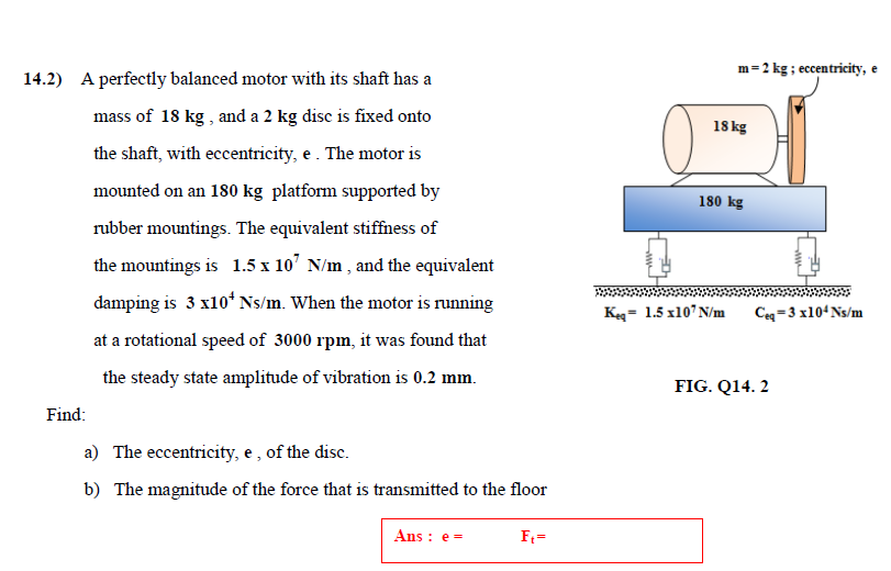 m=2 kg ; eccentricity, e
14.2) A perfectly balanced motor with its shaft has a
mass of 18 kg , and a 2 kg disc is fixed onto
18 kg
the shaft, with eccentricity, e. The motor is
mounted on an 180 kg platform supported by
180 kg
rubber mountings. The equivalent stiffness of
the mountings is 1.5 x 10' N/m , and the equivalent
damping is 3 x10*Ns/m. When the motor is running
Keg= 1.5 x10' N/m
Ce-3 x104Ns/m
at a rotational speed of 3000 rpm, it was found that
the steady state amplitude of vibration is 0.2 mm.
FIG. Q14. 2
Find:
a) The eccentricity, e , of the disc.
b) The magnitude of the force that is transmitted to the floor
Ans : e =
F:=
