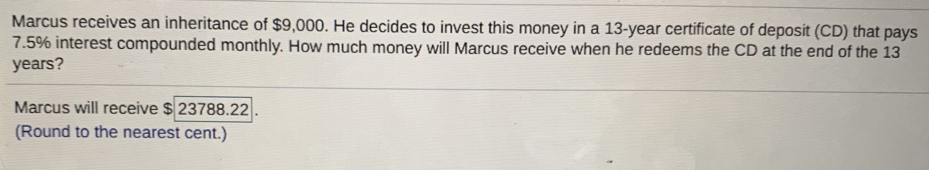 Marcus receives an inheritance of $9,000. He decides to invest this money in a 13-year certificate of deposit (CD) that pays
7.5% interest compounded monthly. How much money will Marcus receive when he redeems the CD at the end of the 13
years?
Marcus will receive $ 23788.22
(Round to the nearest cent.)
