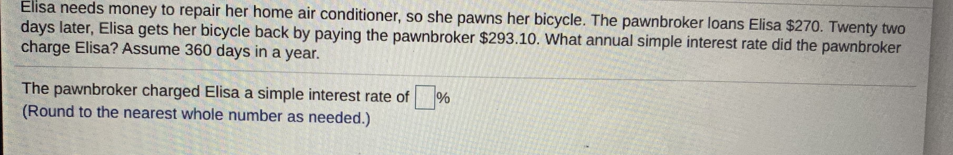 Elisa needs money to repair her home air conditioner, so she pawns her bicycle. The pawnbroker loans Elisa $270. Twenty two
days later, Elisa gets her bicycle back by paying the pawnbroker $293.10. What annual simple interest rate did the pawnbroker
charge Elisa? Assume 360 days in a year.
The pawnbroker charged Elisa a simple interest rate of
(Round to the nearest whole number as needed.)
