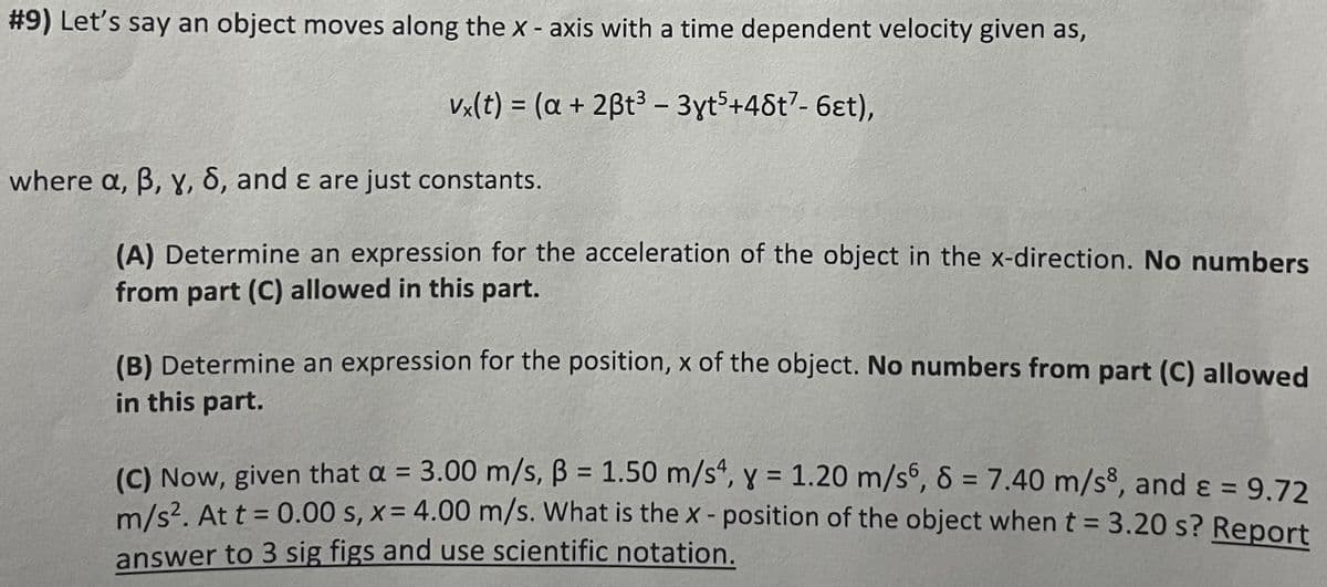 #9) Let's say an object moves along the X - axis with a time dependent velocity given as,
vx(t) = (a + 2ßt³ - 3yt5+48t7- 6et),
where a, ß, y, 8, and & are just constants.
(A) Determine an expression for the acceleration of the object in the x-direction. No numbers
from part (C) allowed in this part.
(B) Determine an expression for the position, x of the object. No numbers from part (C) allowed
in this part.
(C) Now, given that a = 3.00 m/s, B = 1.50 m/s4, y = 1.20 m/s6, 8 = 7.40 m/s8, and ε = 9.72
m/s². At t = 0.00 s, x= 4.00 m/s. What is the x-position of the object when t = 3.20 s? Report
answer to 3 sig figs and use scientific notation.