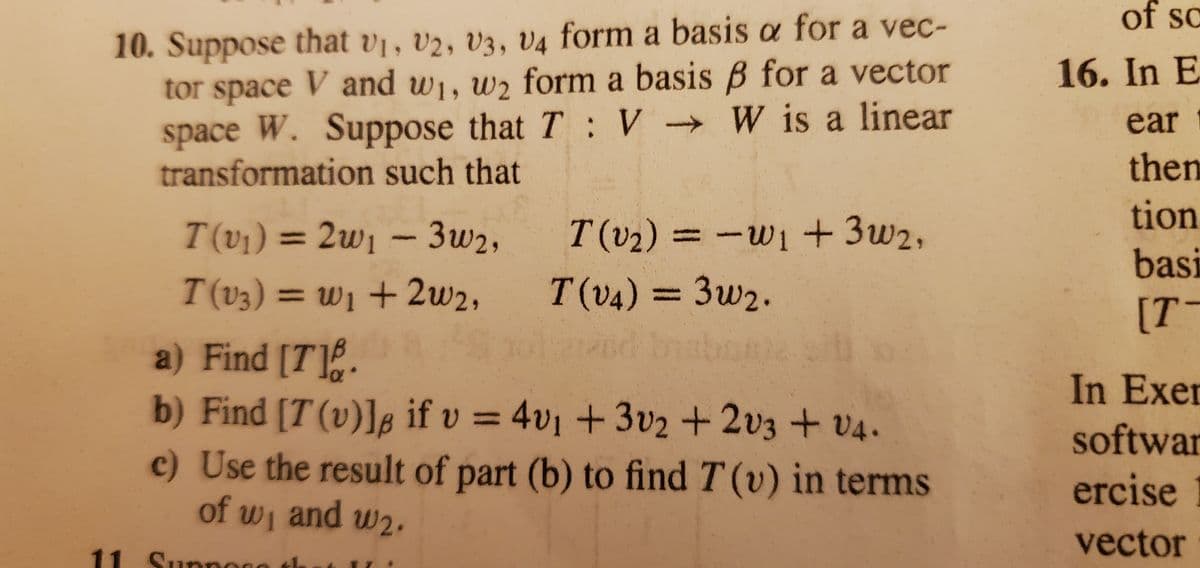 of wi and w2.
of sc
10. Suppose that v1, v2, V3, V4 form a basis a for a vec-
tor space V and w1, w2 form a basis B for a vector
space W. Suppose that T:V W is a linear
transformation such that
16. In E
ear
then
tion
T(v1) = 2w1 - 3w2,
T (v2) = -w1 + 3w2,
%3D
basi
T(v3) = w1 + 2w2,
T(v4) = 3w2.
%3D
[T-
a) Find [T].
b) Find [T (v)]8 if v = 4v1 +3v2 +2v3 + v4.
c) Use the result of part (b) to find T (v) in terms
In Exer
%3D
softwar
ercise
vector
11 Supnoce th
