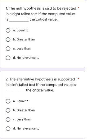 1. The null hypothesis is said to be rejected *
in a right tailed test if the computed value
is
the critical value.
O a. Equal to
O b. Greater than
O c. Less than
O d. No relevance to
2. The alternative hypothesis is supported *
in a left tailed test if the computed value is
the critical value.
O a. Equal to
O b. Greater than
O c. Less than
Od. No relevance to