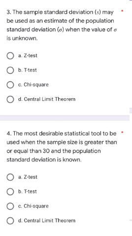 3. The sample standard deviation (s) may
be used as an estimate of the population
standard deviation (o) when the value of o
is unknown.
O a. Z-test
O b. T-test
O c. Chi-square
O d. Central Limit Theorem
4. The most desirable statistical tool to be
used when the sample size is greater than
or equal than 30 and the population
standard deviation is known.
O a. Z-test
O b. T-test
O c. Chi-square
O d. Central Limit Theorem