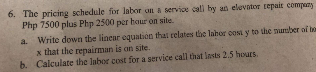 6. The pricing schedule for labor on a service call by an elevator repair company
Php 7500 plus Php 2500 per hour on site.
a.
Write down the linear equation that relates the labor cost y to the number of ho
x that the repairman is on site.
b. Calculate the labor cost for a service call that lasts 2.5 hours.