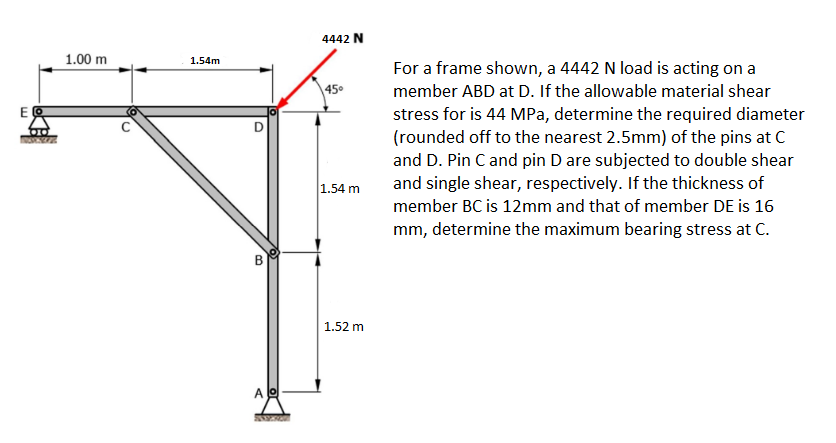 E
00
1.00 m
1.54m
O
B
Ao
www
4442 N
45⁰
1.54 m
1.52 m
For a frame shown, a 4442 N load is acting on a
member ABD at D. If the allowable material shear
stress for is 44 MPa, determine the required diameter
(rounded off to the nearest 2.5mm) of the pins at C
and D. Pin C and pin D are subjected to double shear
and single shear, respectively. If the thickness of
member BC is 12mm and that of member DE is 16
mm, determine the maximum bearing stress at C.