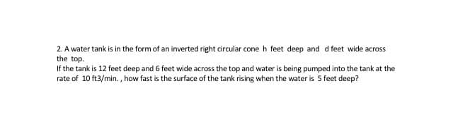 2. A water tank is in the form of an inverted right circular cone h feet deep and d feet wide across
the top.
If the tank is 12 feet deep and 6 feet wide across the top and water is being pumped into the tank at the
rate of 10 ft3/min. , how fast is the surface of the tank rising when the water is 5 feet deep?
