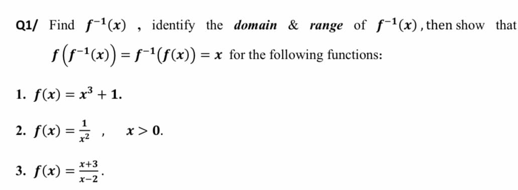 Q1/ Find f-1(x) , identify the domain & range of f-1(x), then show that
f(f-"(x)) = f-'(f(x)) = x for the following functions:
1. f(x) = x³ + 1.
2. f(x) =,
1
x> 0.
x+3
3. f(x) =
x-2
