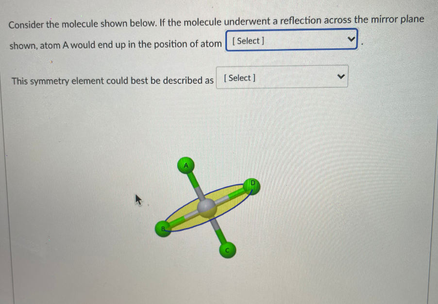 Consider the molecule shown below. If the molecule underwent a reflection across the mirror plane
shown, atom A would end up in the position of atom [Select]
This symmetry element could best be described as [Select]
>
