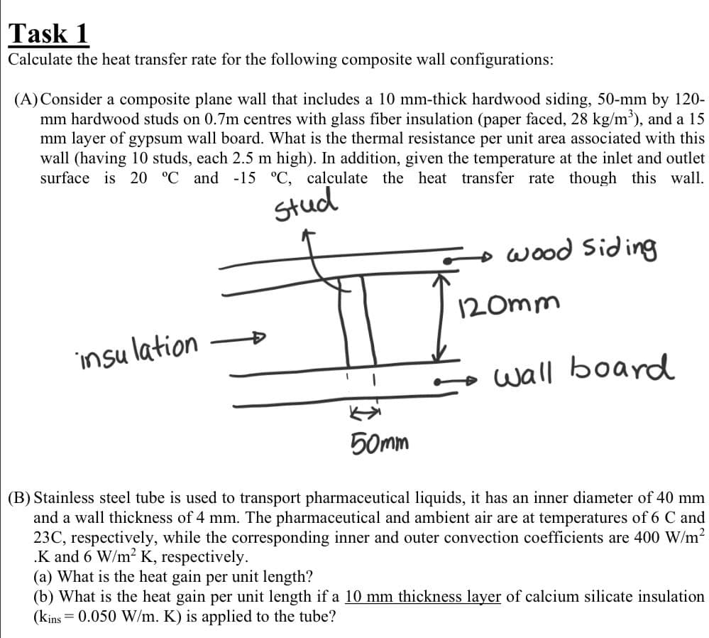 Task 1
Calculate the heat transfer rate for the following composite wall configurations:
(A) Consider a composite plane wall that includes a 10 mm-thick hardwood siding, 50-mm by 120-
mm hardwood studs on 0.7m centres with glass fiber insulation (paper faced, 28 kg/m³), and a 15
mm layer of gypsum wall board. What is the thermal resistance per unit area associated with this
wall (having 10 studs, each 2.5 m high). In addition, given the temperature at the inlet and outlet
surface is 20 °C and -15 °C, calculate the heat transfer rate though this wall.
stud
wood Siding
insulation
wall board
50mm
(B) Stainless steel tube is used to transport pharmaceutical liquids, it has an inner diameter of 40 mm
and a wall thickness of 4 mm. The pharmaceutical and ambient air are at temperatures of 6 C and
23C, respectively, while the corresponding inner and outer convection coefficients are 400 W/m²
.K and 6 W/m² K, respectively.
(a) What is the heat gain per unit length?
(b) What is the heat gain per unit length if a 10 mm thickness layer of calcium silicate insulation
(kins = 0.050 W/m. K) is applied to the tube?
120mm