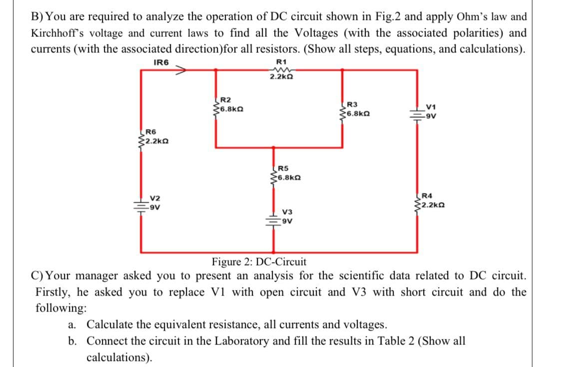 B) You are required to analyze the operation of DC circuit shown in Fig.2 and apply Ohm's law and
Kirchhoff's voltage and current laws to find all the Voltages (with the associated polarities) and
currents (with the associated direction) for all resistors. (Show all steps, equations, and calculations).
IR6
R1
m
2.2kQ
R2
6.8kQ
R3
V1
6.8kQ
-9V
R6
2.2kQ
R5
6.8kQ
V2
R4
2.2kQ
.9V
V3
9V
Figure 2: DC-Circuit
C) Your manager asked you to present an analysis for the scientific data related to DC circuit.
Firstly, he asked you to replace V1 with open circuit and V3 with short circuit and do the
following:
a. Calculate the equivalent resistance, all currents and voltages.
b. Connect the circuit in the Laboratory and fill the results in Table 2 (Show all
calculations).