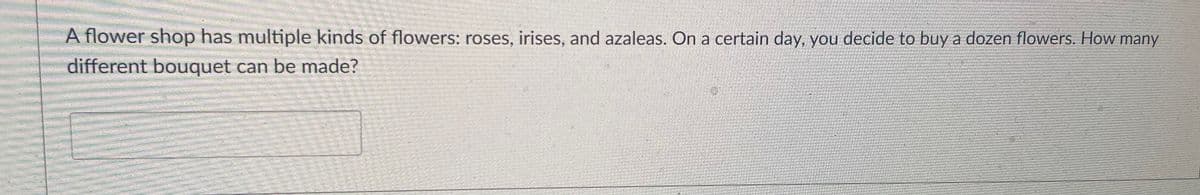 A flower shop has multiple kinds of flowers: roses, irises, and azaleas. On a certain day, you decide to buy a dozen flowers. How many
different bouquet can be made?
