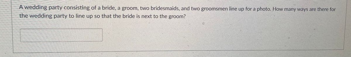 A wedding party consisting of a bride, a groom, two bridesmaids, and two groomsmen line up for a photo. How many ways are there for
the wedding party to line up so that the bride is next to the groom?
