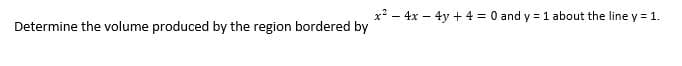 Determine the volume produced by the region bordered by
x² - 4x - 4y + 4 = 0 and y = 1 about the line y = 1.