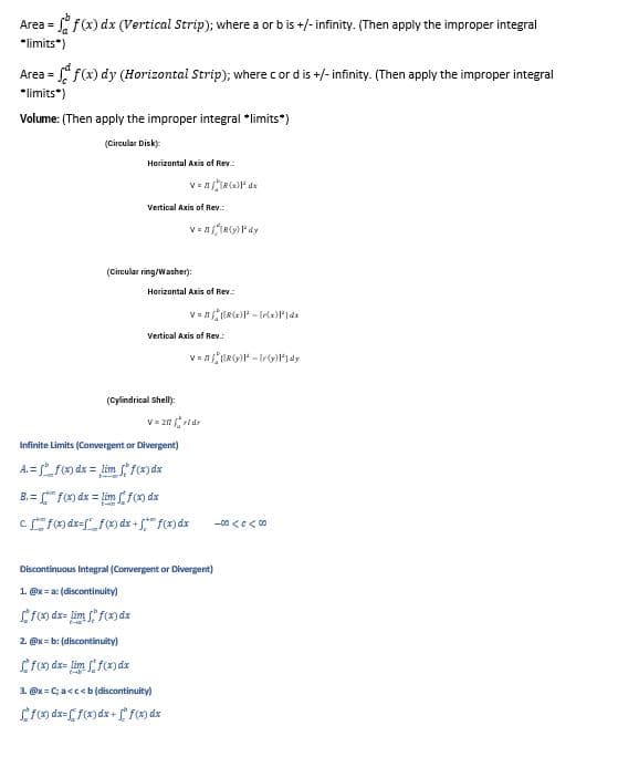 Area = =ff(x) dx (Vertical Strip); where a or b is +/-infinity. (Then apply the improper integral
*limits*)
Area = f(x) dy (Horizontal Strip); where cord is +/- infinity. (Then apply the improper integral
*limits*)
Volume: (Then apply the improper integral *limits*)
(Circular Disk):
Horizontal Axis of Rev
V =
R(x) dx
Vertical Axis of Rev.:
V=IR(y) Pºdy
(Circular ring/Washer):
Horizontal Axis of Rev
Vertical Axis of Rev.:
V=Rx)-[xPJdx
V=R²¹-¹)dy.
(Cylindrical Shell):
Infinite Limits (Convergent or Divergent)
A.= f(x) dx = lim f(x) dx
B.= f(x) dx = limf(x) dx
cf(x) dx=ff(x) dx + f(x) dx
Discontinuous Integral (Convergent or Divergent)
1. @x=ac
x=a: (discontinuity)
f(x) dx=lim ff(x) dx
2. @x=b: (discontinuity)
f(x) dx=lim f(x) dx
3. @x=C; a<c<b (discontinuity)
fox dx=f(x) dx + f(x) dx
V=20 vidr
-00 <c< 00