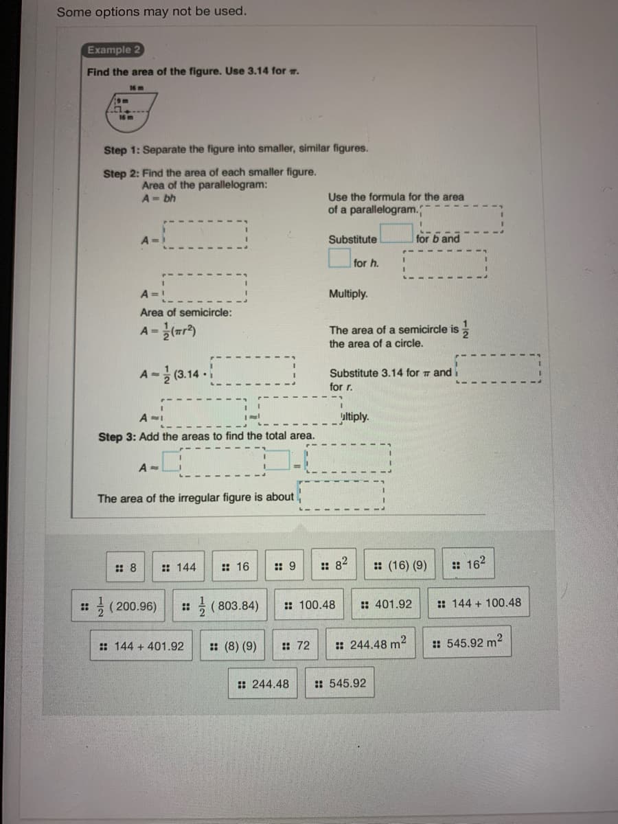 Some options may not be used.
Example 2
Find the area of the figure. Use 3.14 for m.
16 m
16 m
Step 1: Separate the figure into smaller, similar figures.
Step 2: Find the area of each smaller figure.
Area of the parallelogram:
Use the formula for the area
of a parallelogram.
A= bh
Substitute
for b and
for h.
A =!
Multiply.
Area of semicircle:
A =
The area of a semicircle is
the area of a circle,
A~글(3.14.1
Substitute 3.14 for 7 and i
for r.
ultiply.
Step 3: Add the areas to find the total area.
The area of the irregular figure is about
:: 8
:: 144
: 16
:: 9
:: 82
: (16) (9)
: 162
글 (200.96)
5 ( 803.84)
:: 401.92
:: 144 + 100.48
::
::
:: 100.48
: 144 + 401.92
: (8) (9)
: 72
: 244.48 m?
:: 545.92 m2
: 244.48
: 545.92
