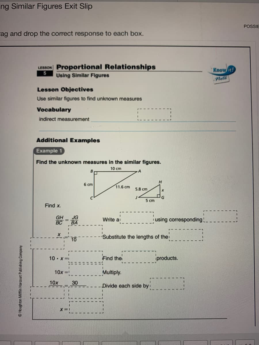 ng Similar Figures Exit Slip
POSSIE
rag and drop the correct response to each box.
LESSON Proportional Relationships
Know it!
Using Similar Figures
Nete
Lesson Objectives
Use similar figures to find unknown measures
Vocabulary
indirect measurement
Additional Examples
Example 1
Find the unknown measures in the similar figures.
10 cm
6 cm
11.6 cm 5.8 cm
G
5 cm
Find x.
GH
BC
JG
BA
Write a
using corresponding
10
Substitute the lengths of thei
10 • x =1
Find the
products.
10x =
Multiply.
10x
30
Divide each side by
X =1
© Houghton Mifflin Harcourt Publishing Company
