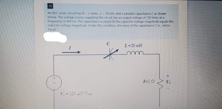 15
An RIC series circuit has R = 2 ohms, L = 20 mH, and a variable capacitance Cas shown
below. The voltage source supplying the circuit has an output voltage of 120 Vrms at a
frequency of 400 Hz. The capacitance is varied till the capacitor voltage magnitude equals the
inductor voitage magnitude. Under this condition, the value of the capacitance C is.micro
Farad
L =20 mH
R=20
1= 120 20 V
