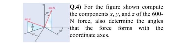 Q.4) For the figure shown compute
the components x, y, and z of the 600-
N force, also determine the angles
600 N
450 N
that the force forms with the
coordinate axes.
