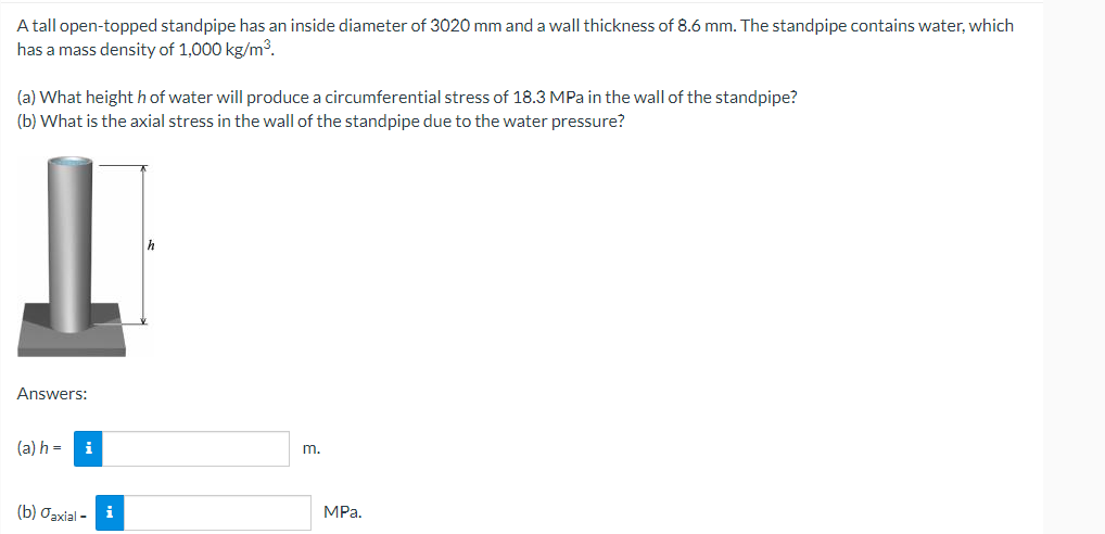 A tall open-topped standpipe has an inside diameter of 3020 mm and a wall thickness of 8.6 mm. The standpipe contains water, which
has a mass density of 1,000 kg/m³.
(a) What height h of water will produce a circumferential stress of 18.3 MPa in the wall of the standpipe?
(b) What is the axial stress in the wall of the standpipe due to the water pressure?
Answers:
(a) h=
i
m.
(b) Jaxial-
i
MPa.