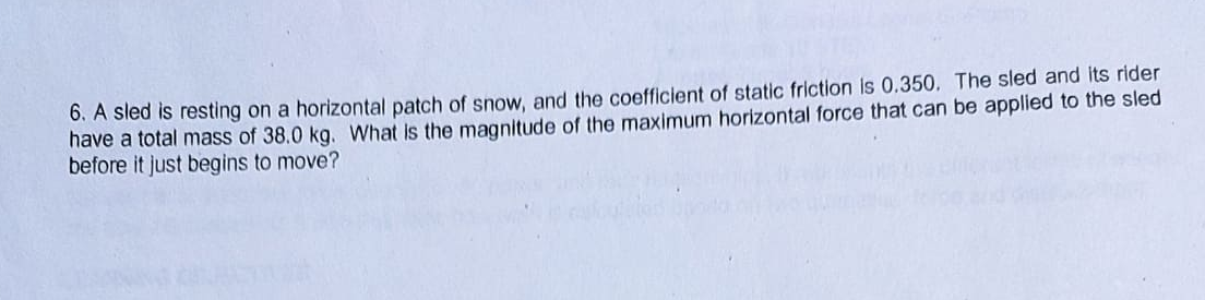 6. A sled is resting on a horizontal patch of snow, and the coefficient of static friction Is 0.350, The sled and its rider
have a total mass of 38.0 kg. What is the magnitude of the maximum horizontal force that can be applied to the sled
before it just begins to move?
