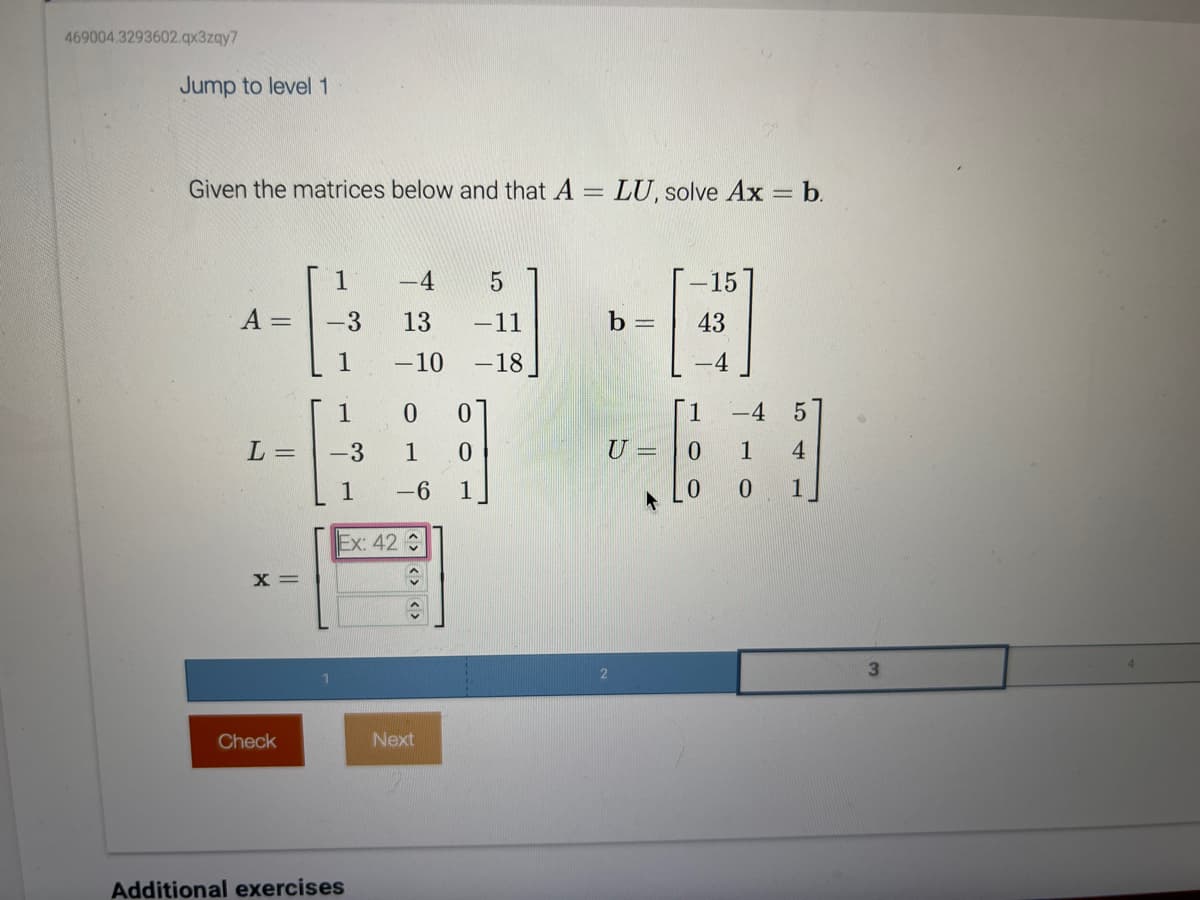 469004.3293602.qx3zqy7
Jump to level 1
Given the matrices below and that A:
= LU, solve Ax = b.
A =
L =
X =
Check
1
-3
-4
5
13
-11
-10 -18
1
-3
1
Ex: 42 €
Additional exercises
0 0
1 0
-6 1
↑
Next
b =
U=
-15
43
1
0
0
-4 5
1
4
0 1
3