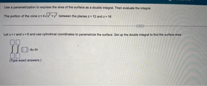 Use a parametrization to express the area of the surface as a double integral. Then evaluate the integral.
The portion of the cone z = 4√x² + y² between the planes z = 12 and 2 = 16
Let u= rand v=0 and use cylindrical coordinates to parametrize the surface. Set up the double integral to find the surface area.
00
JJO
00
(Type exact answers.)
du dv