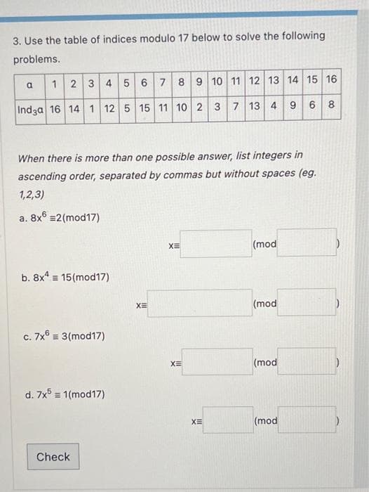 3. Use the table of indices modulo 17 below to solve the following
problems.
a
1 2 3 4 5 6 7 8 9 10 11 12 13 14 15 16
7 13 4 9 6 8
Indga 16 14 1 12 5 15 11 10 2 3
When there is more than one possible answer, list integers in
ascending order, separated by commas but without spaces (eg.
1,2,3)
a. 8x6 =2(mod17)
b. 8x4 15 (mod17)
c. 7x6 = 3(mod17)
d. 7x5 = 1(mod17)
Check
XE
XE
XE
XE
(mod
(mod
(mod
(mod